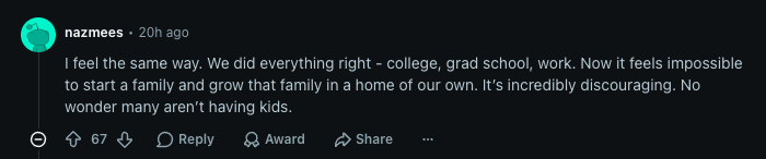Reddit comment by nazmees: I feel the same way. We did everything right - college, grad school, work. Now it feels impossible to start a family and grow that family in a home of our own. It’s incredibly discouraging. No wonder many aren’t having kids.